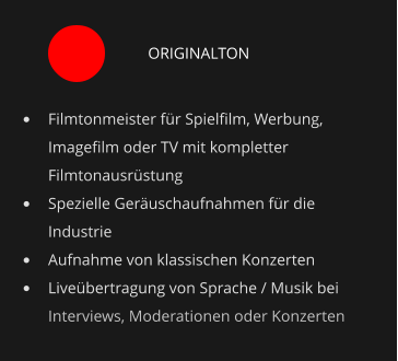 ORIGINALTON •	Filmtonmeister für Spielfilm, Werbung, Imagefilm oder TV mit kompletter Filmtonausrüstung •	Spezielle Geräuschaufnahmen für die Industrie •	Aufnahme von klassischen Konzerten •	Liveübertragung von Sprache / Musik bei Interviews, Moderationen oder Konzerten