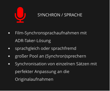 SYNCHRON / SPRACHE •	Film-Synchronsprachaufnahmen mit ADR-Taker-Lösung •	sprachgleich oder sprachfremd •	großer Pool an (Synchron)sprechern •	Synchronisation von einzelnen Sätzen mit perfekter Anpassung an die Originalaufnahmen