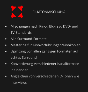 •	Mischungen nach Kino-, Blu-ray-, DVD- und TV-Standards •	Alle Surround-Formate •	Mastering für Kinovorführungen/Kinokopien •	Upmixing von allen gängigen Formaten auf echtes Surround •	Konvertierung verschiedener Kanalformate ineinander •	Angleichen von verschiedenen O-Tönen wie Interviews FILMTONMISCHUNG