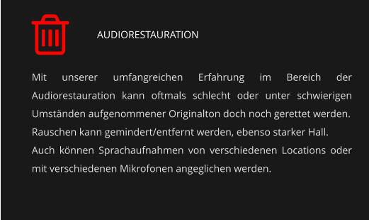 AUDIORESTAURATION Mit unserer umfangreichen Erfahrung im Bereich der Audiorestauration kann oftmals schlecht oder unter schwierigen Umständen aufgenommener Originalton doch noch gerettet werden. Rauschen kann gemindert/entfernt werden, ebenso starker Hall. Auch können Sprachaufnahmen von verschiedenen Locations oder mit verschiedenen Mikrofonen angeglichen werden.