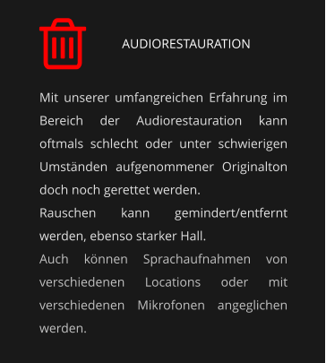 AUDIORESTAURATION Mit unserer umfangreichen Erfahrung im Bereich der Audiorestauration kann oftmals schlecht oder unter schwierigen Umständen aufgenommener Originalton doch noch gerettet werden. Rauschen kann gemindert/entfernt werden, ebenso starker Hall. Auch können Sprachaufnahmen von verschiedenen Locations oder mit verschiedenen Mikrofonen angeglichen werden.