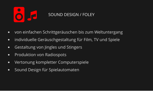 SOUND DESIGN / FOLEY •	von einfachen Schrittgeräuschen bis zum Weltuntergang •	individuelle Geräuschgestaltung für Film, TV und Spiele •	Gestaltung von Jingles und Stingers •	Produktion von Radiospots •	Vertonung kompletter Computerspiele •	Sound Design für Spielautomaten