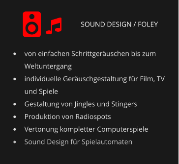 SOUND DESIGN / FOLEY •	von einfachen Schrittgeräuschen bis zum Weltuntergang •	individuelle Geräuschgestaltung für Film, TV und Spiele •	Gestaltung von Jingles und Stingers •	Produktion von Radiospots •	Vertonung kompletter Computerspiele •	Sound Design für Spielautomaten