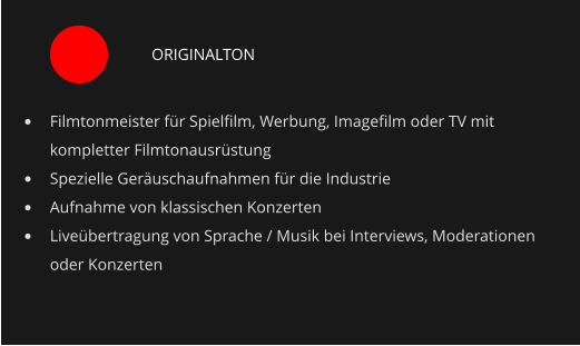 ORIGINALTON •	Filmtonmeister für Spielfilm, Werbung, Imagefilm oder TV mit kompletter Filmtonausrüstung •	Spezielle Geräuschaufnahmen für die Industrie •	Aufnahme von klassischen Konzerten •	Liveübertragung von Sprache / Musik bei Interviews, Moderationen oder Konzerten