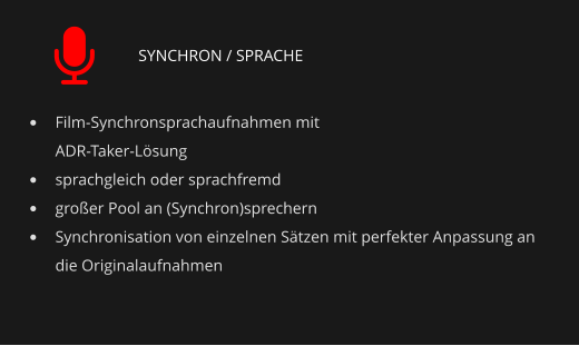 SYNCHRON / SPRACHE •	Film-Synchronsprachaufnahmen mit ADR-Taker-Lösung •	sprachgleich oder sprachfremd •	großer Pool an (Synchron)sprechern •	Synchronisation von einzelnen Sätzen mit perfekter Anpassung an die Originalaufnahmen