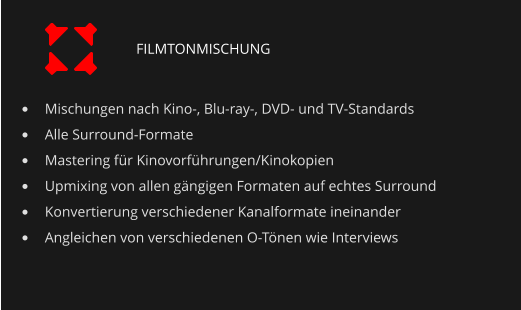 •	Mischungen nach Kino-, Blu-ray-, DVD- und TV-Standards •	Alle Surround-Formate •	Mastering für Kinovorführungen/Kinokopien •	Upmixing von allen gängigen Formaten auf echtes Surround •	Konvertierung verschiedener Kanalformate ineinander •	Angleichen von verschiedenen O-Tönen wie Interviews FILMTONMISCHUNG